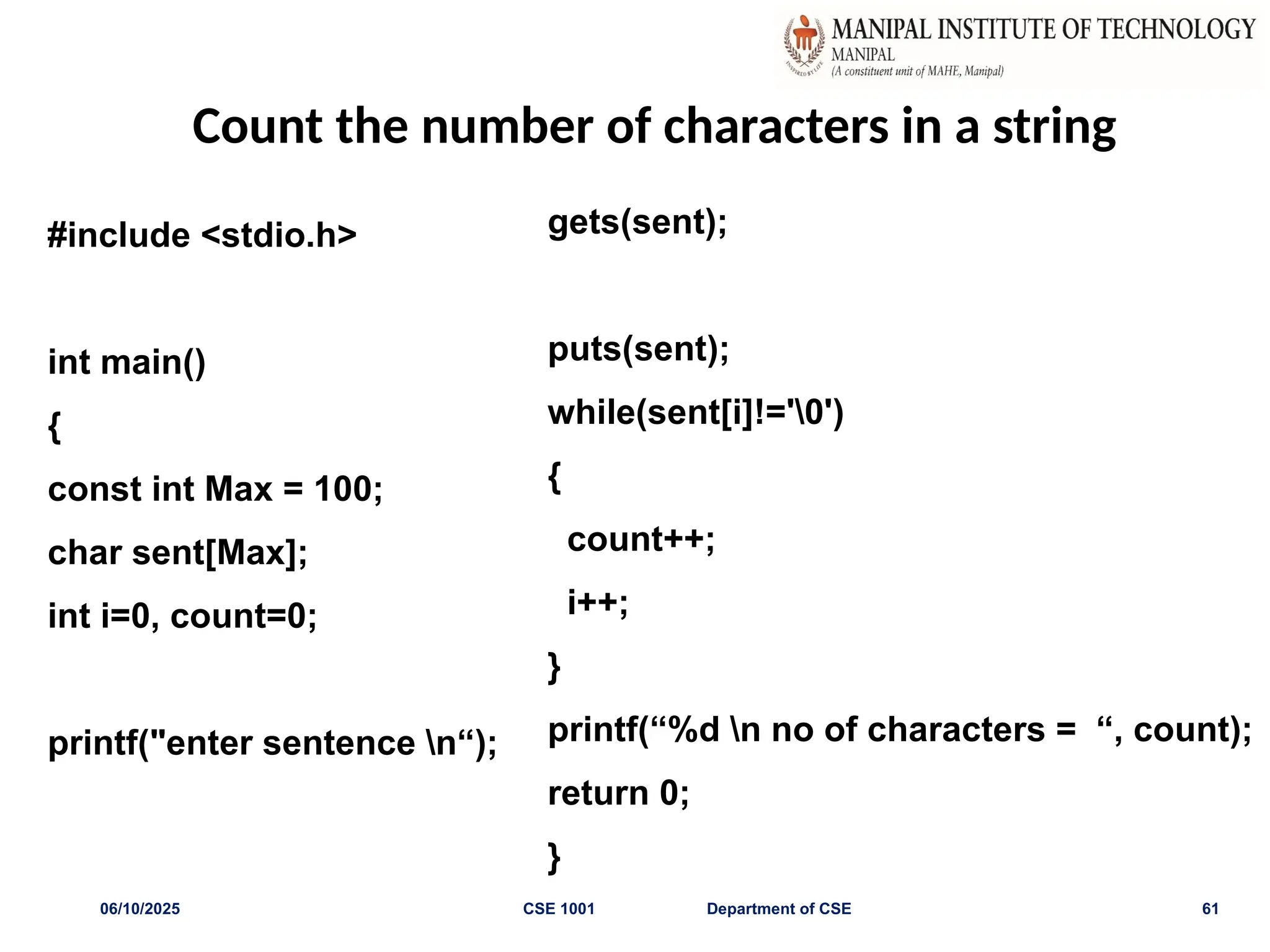 Count the number of characters in a string
06/10/2025 CSE 1001 Department of CSE 61
#include <stdio.h>
int main()
{
const int Max = 100;
char sent[Max];
int i=0, count=0;
printf("enter sentence n“);
gets(sent);
puts(sent);
while(sent[i]!='0')
{
count++;
i++;
}
printf(“%d n no of characters = “, count);
return 0;
}
 