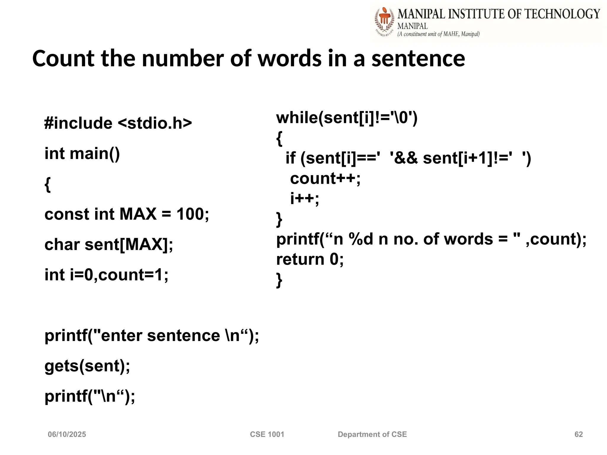 06/10/2025 CSE 1001 Department of CSE 62
Count the number of words in a sentence
#include <stdio.h>
int main()
{
const int MAX = 100;
char sent[MAX];
int i=0,count=1;
printf("enter sentence n“);
gets(sent);
printf("n“);
while(sent[i]!='0')
{
if (sent[i]==' '&& sent[i+1]!=' ')
count++;
i++;
}
printf(“n %d n no. of words = " ,count);
return 0;
}
 