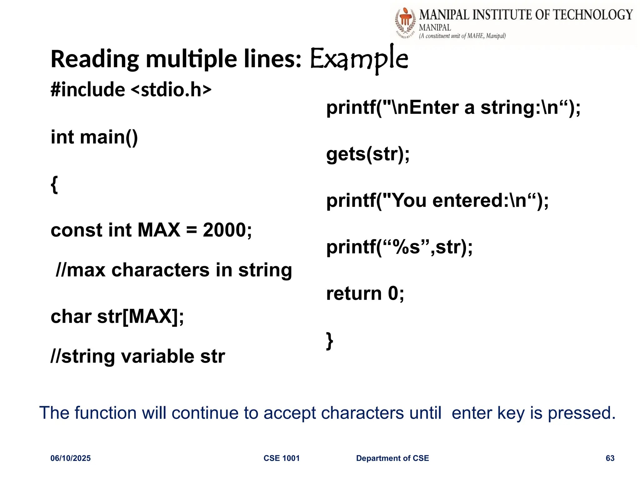 Reading multiple lines: Example
#include <stdio.h>
int main()
{
const int MAX = 2000;
//max characters in string
char str[MAX];
//string variable str
printf("nEnter a string:n“);
gets(str);
printf("You entered:n“);
printf(“%s”,str);
return 0;
}
06/10/2025 CSE 1001 Department of CSE 63
The function will continue to accept characters until enter key is pressed.
 