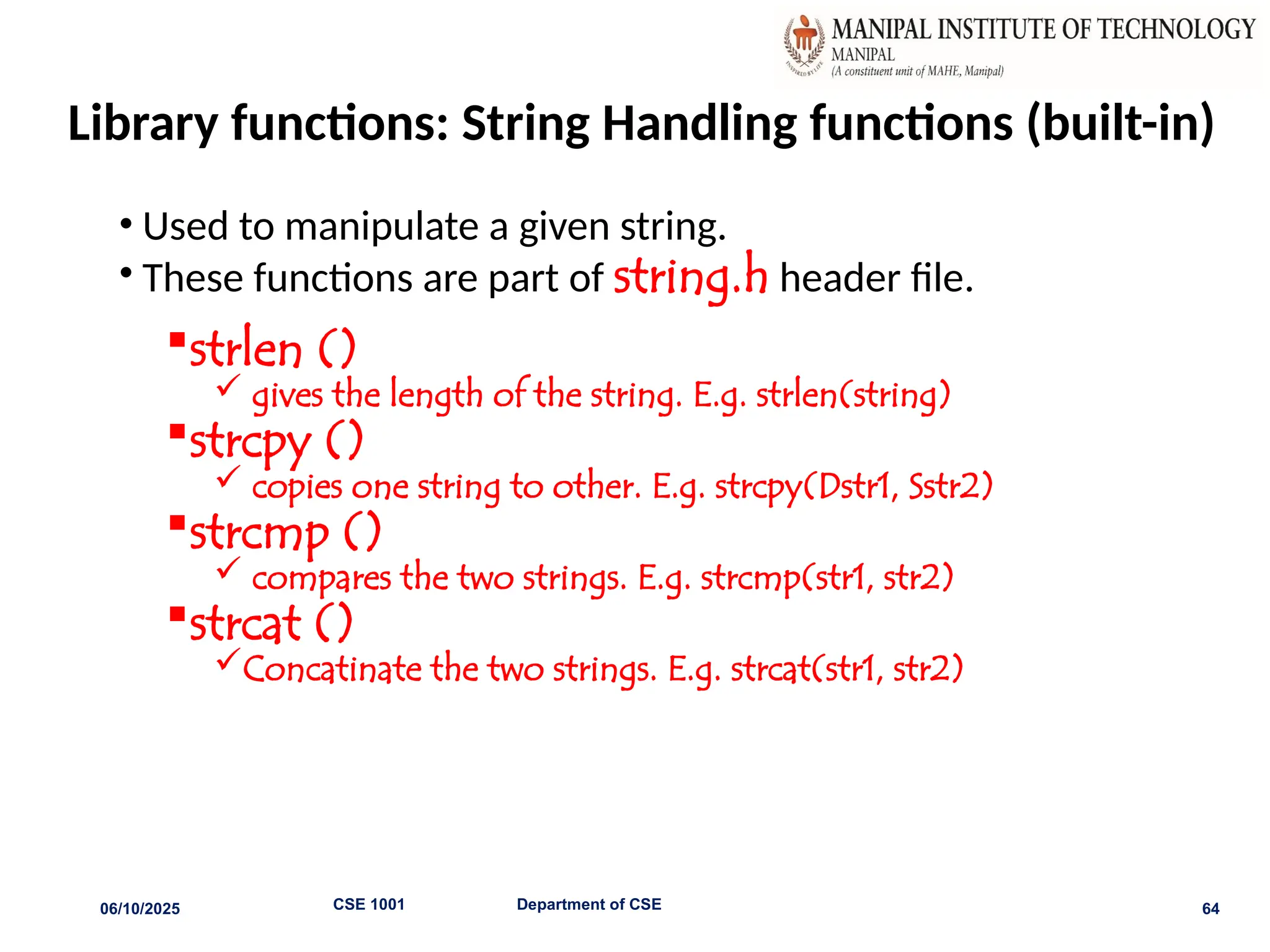 Library functions: String Handling functions (built-in)
• Used to manipulate a given string.
• These functions are part of string.h header file.
strlen ()
 gives the length of the string. E.g. strlen(string)
strcpy ()
 copies one string to other. E.g. strcpy(Dstr1, Sstr2)
strcmp ()
 compares the two strings. E.g. strcmp(str1, str2)
strcat ()
Concatinate the two strings. E.g. strcat(str1, str2)
06/10/2025 CSE 1001 Department of CSE 64
 