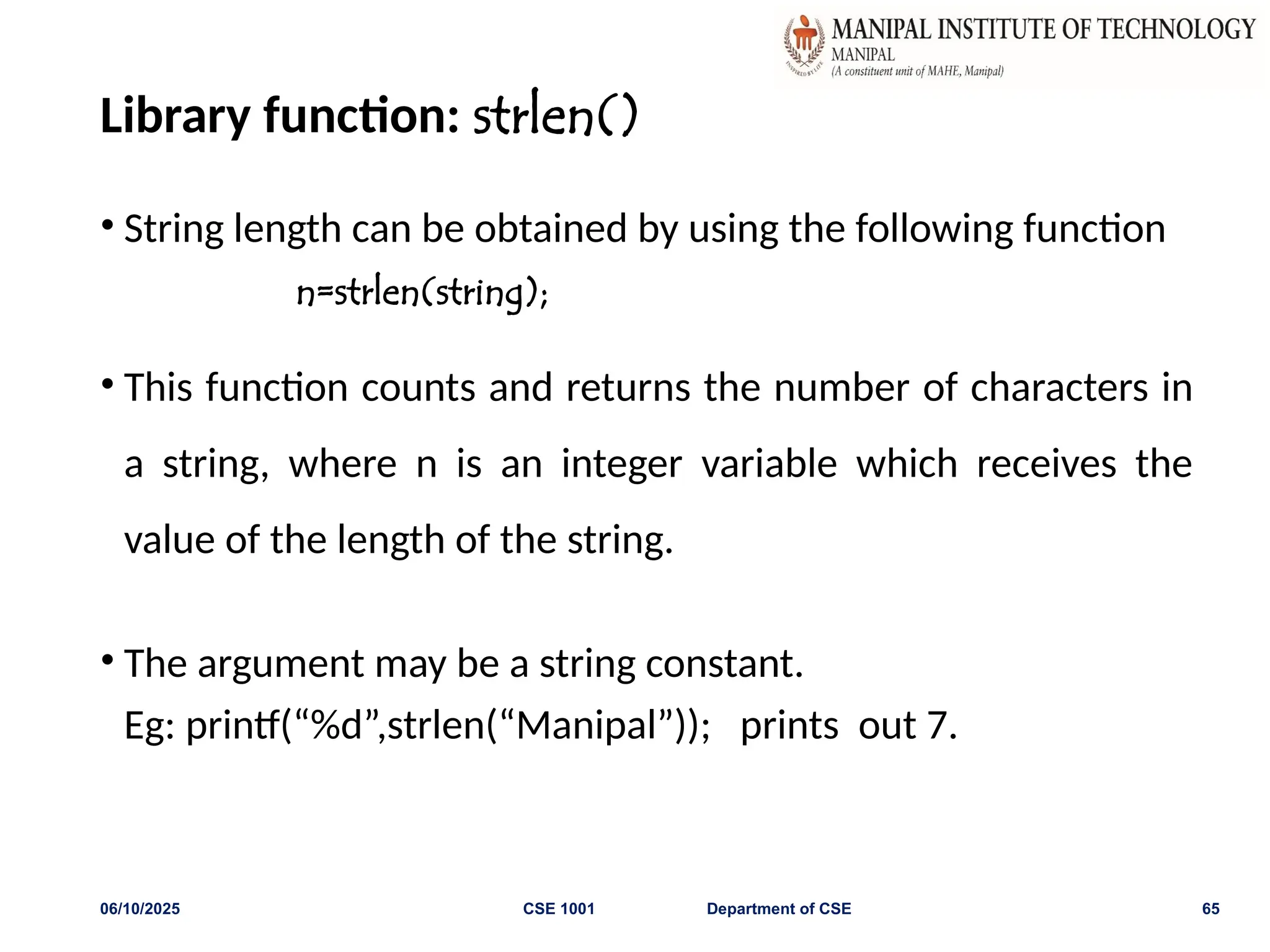 Library function: strlen()
• String length can be obtained by using the following function
n=strlen(string);
• This function counts and returns the number of characters in
a string, where n is an integer variable which receives the
value of the length of the string.
• The argument may be a string constant.
Eg: printf(“%d”,strlen(“Manipal”)); prints out 7.
06/10/2025 CSE 1001 Department of CSE 65
 