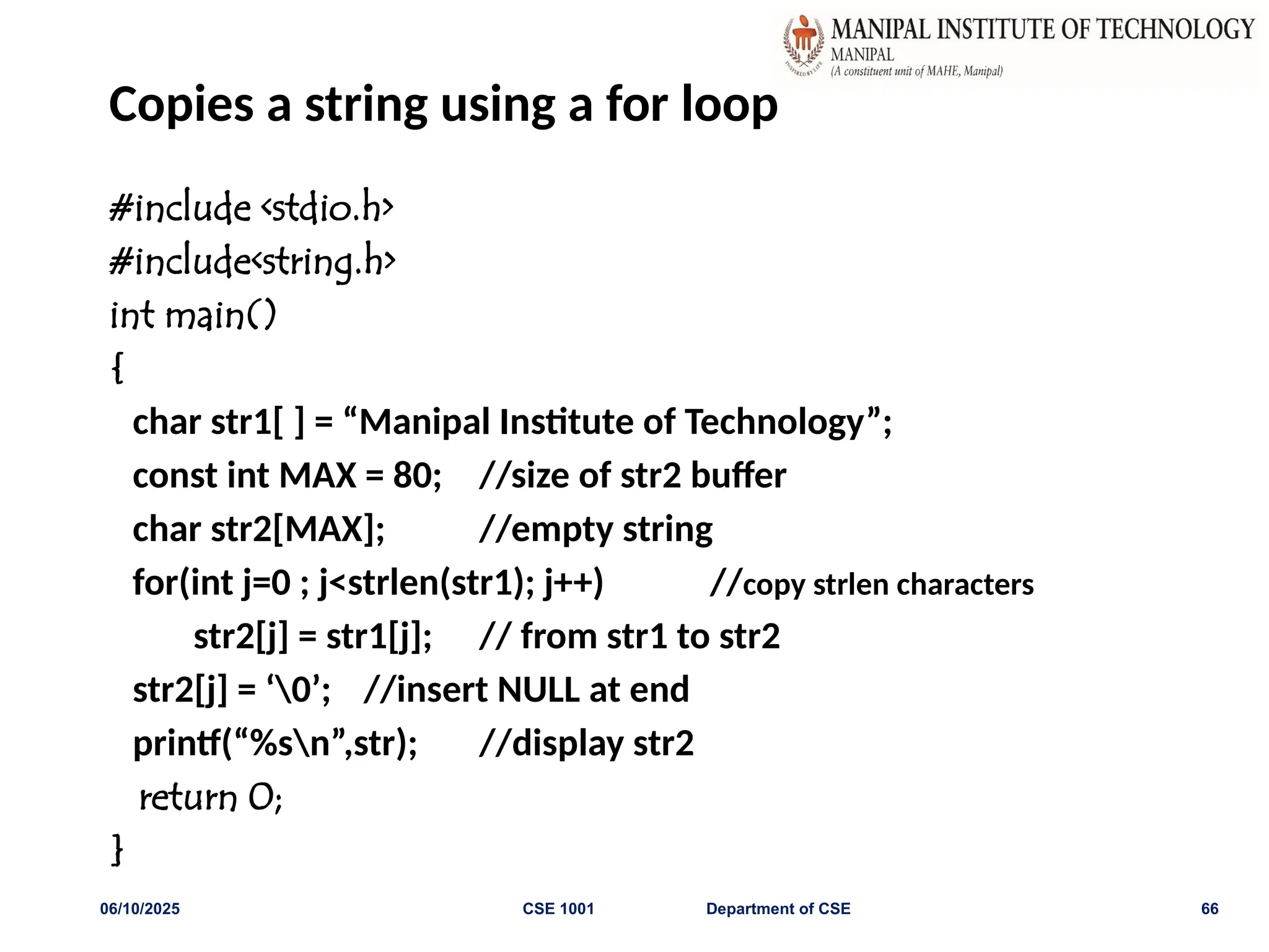 Copies a string using a for loop
#include <stdio.h>
#include<string.h>
int main()
{
char str1[ ] = “Manipal Institute of Technology”;
const int MAX = 80; //size of str2 buffer
char str2[MAX]; //empty string
for(int j=0 ; j<strlen(str1); j++) //copy strlen characters
str2[j] = str1[j]; // from str1 to str2
str2[j] = ‘0’; //insert NULL at end
printf(“%sn”,str); //display str2
return 0;
}
06/10/2025 CSE 1001 Department of CSE 66
 