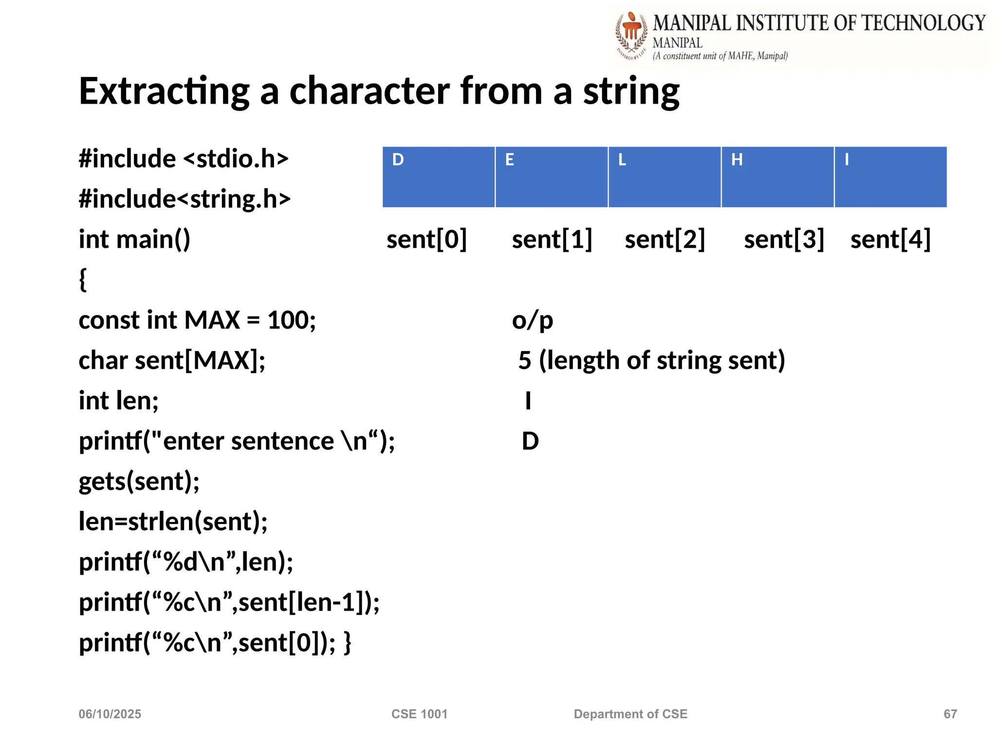 06/10/2025 CSE 1001 Department of CSE 67
Extracting a character from a string
#include <stdio.h>
#include<string.h>
int main() sent[0] sent[1] sent[2] sent[3] sent[4]
{
const int MAX = 100; o/p
char sent[MAX]; 5 (length of string sent)
int len; I
printf("enter sentence n“); D
gets(sent);
len=strlen(sent);
printf(“%dn”,len);
printf(“%cn”,sent[len-1]);
printf(“%cn”,sent[0]); }
D E L H I
 