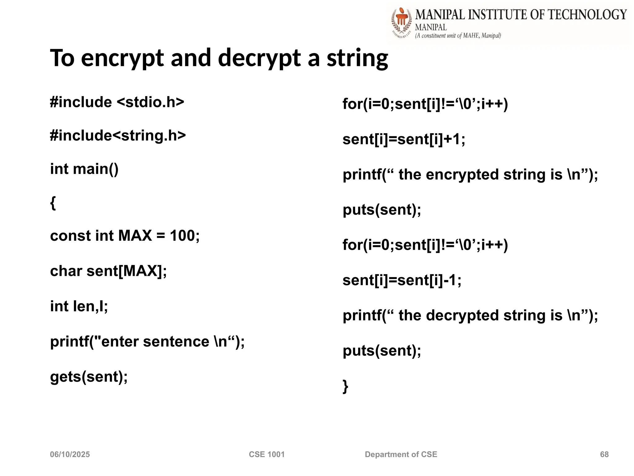 06/10/2025 CSE 1001 Department of CSE 68
To encrypt and decrypt a string
#include <stdio.h>
#include<string.h>
int main()
{
const int MAX = 100;
char sent[MAX];
int len,I;
printf("enter sentence n“);
gets(sent);
for(i=0;sent[i]!=‘0’;i++)
sent[i]=sent[i]+1;
printf(“ the encrypted string is n”);
puts(sent);
for(i=0;sent[i]!=‘0’;i++)
sent[i]=sent[i]-1;
printf(“ the decrypted string is n”);
puts(sent);
}
 