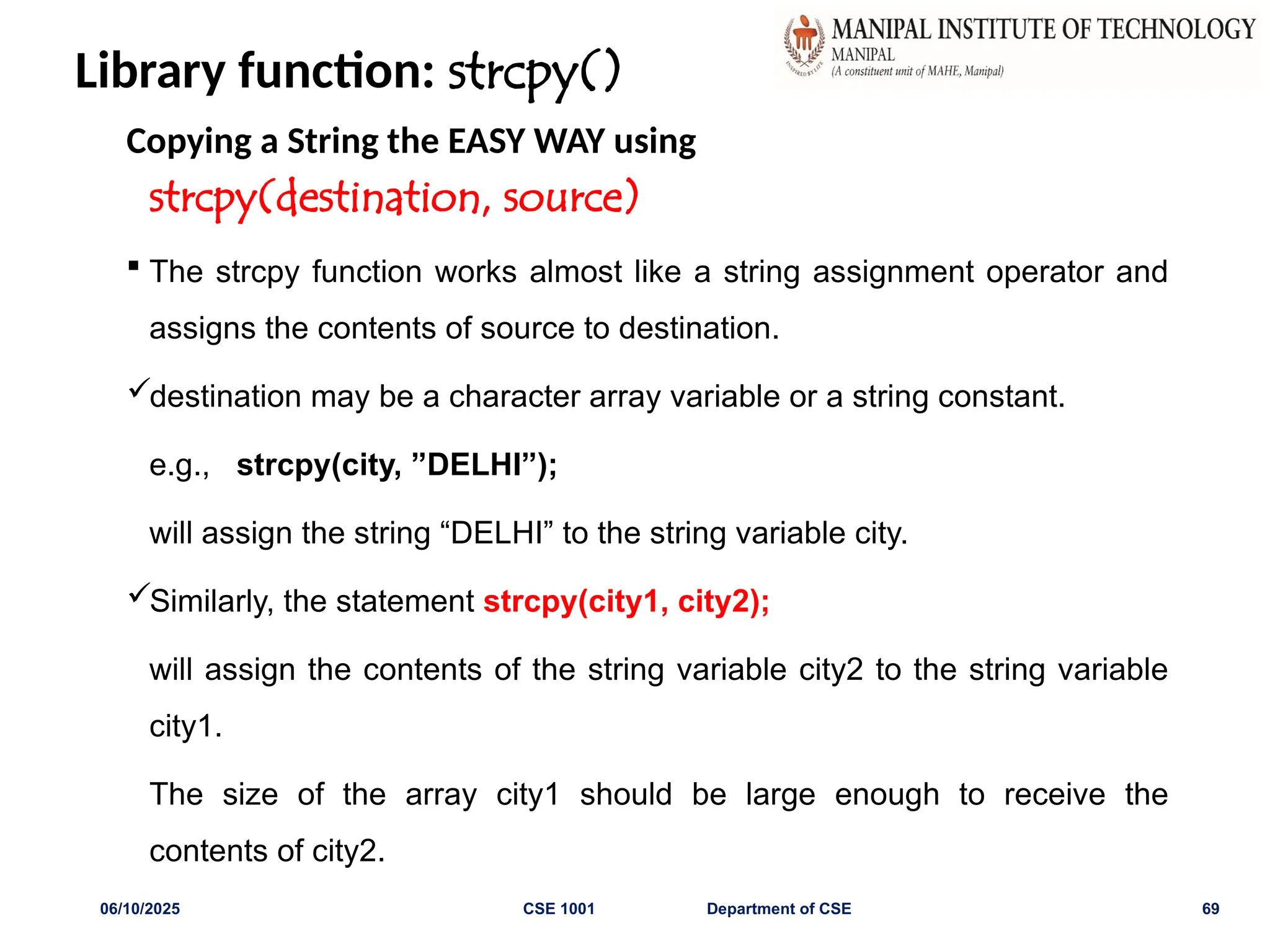 Library function: strcpy()
Copying a String the EASY WAY using
strcpy(destination, source)
 The strcpy function works almost like a string assignment operator and
assigns the contents of source to destination.
destination may be a character array variable or a string constant.
e.g., strcpy(city, ”DELHI”);
will assign the string “DELHI” to the string variable city.
Similarly, the statement strcpy(city1, city2);
will assign the contents of the string variable city2 to the string variable
city1.
The size of the array city1 should be large enough to receive the
contents of city2.
06/10/2025 CSE 1001 Department of CSE 69
 