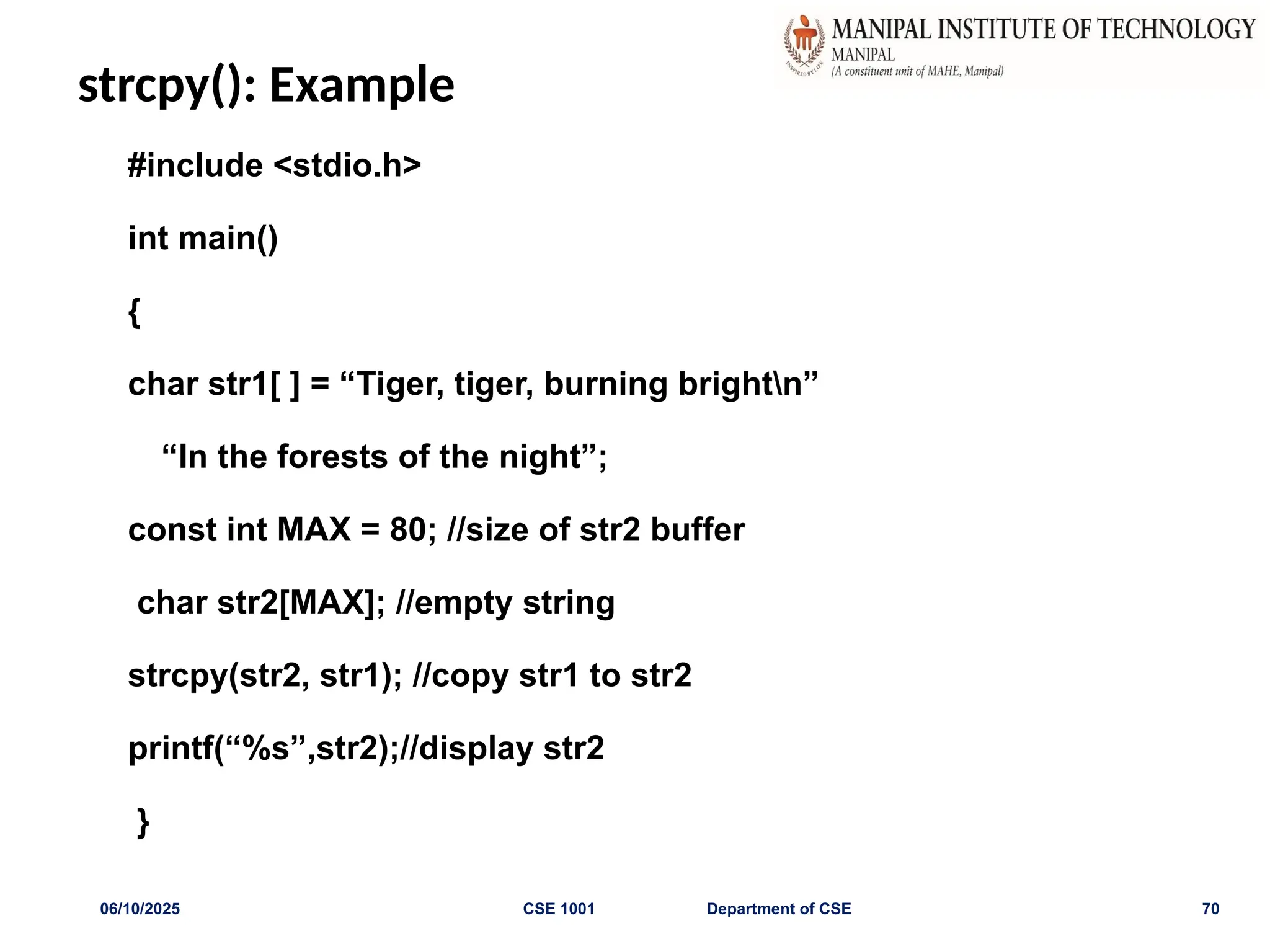strcpy(): Example
#include <stdio.h>
int main()
{
char str1[ ] = “Tiger, tiger, burning brightn”
“In the forests of the night”;
const int MAX = 80; //size of str2 buffer
char str2[MAX]; //empty string
strcpy(str2, str1); //copy str1 to str2
printf(“%s”,str2);//display str2
}
06/10/2025 CSE 1001 Department of CSE 70
 