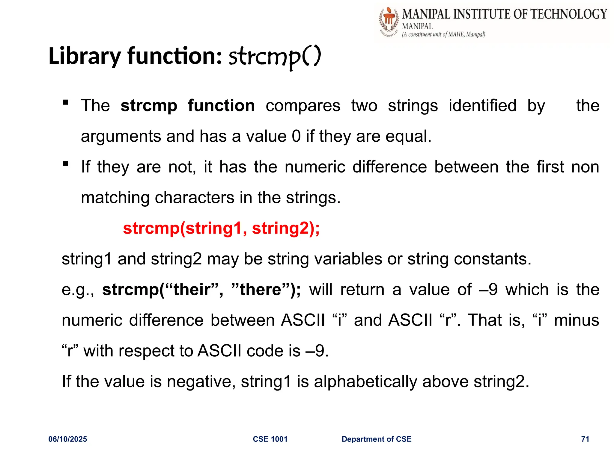 Library function: strcmp()
06/10/2025 CSE 1001 Department of CSE 71
 The strcmp function compares two strings identified by the
arguments and has a value 0 if they are equal.
 If they are not, it has the numeric difference between the first non
matching characters in the strings.
strcmp(string1, string2);
string1 and string2 may be string variables or string constants.
e.g., strcmp(“their”, ”there”); will return a value of –9 which is the
numeric difference between ASCII “i” and ASCII “r”. That is, “i” minus
“r” with respect to ASCII code is –9.
If the value is negative, string1 is alphabetically above string2.
 