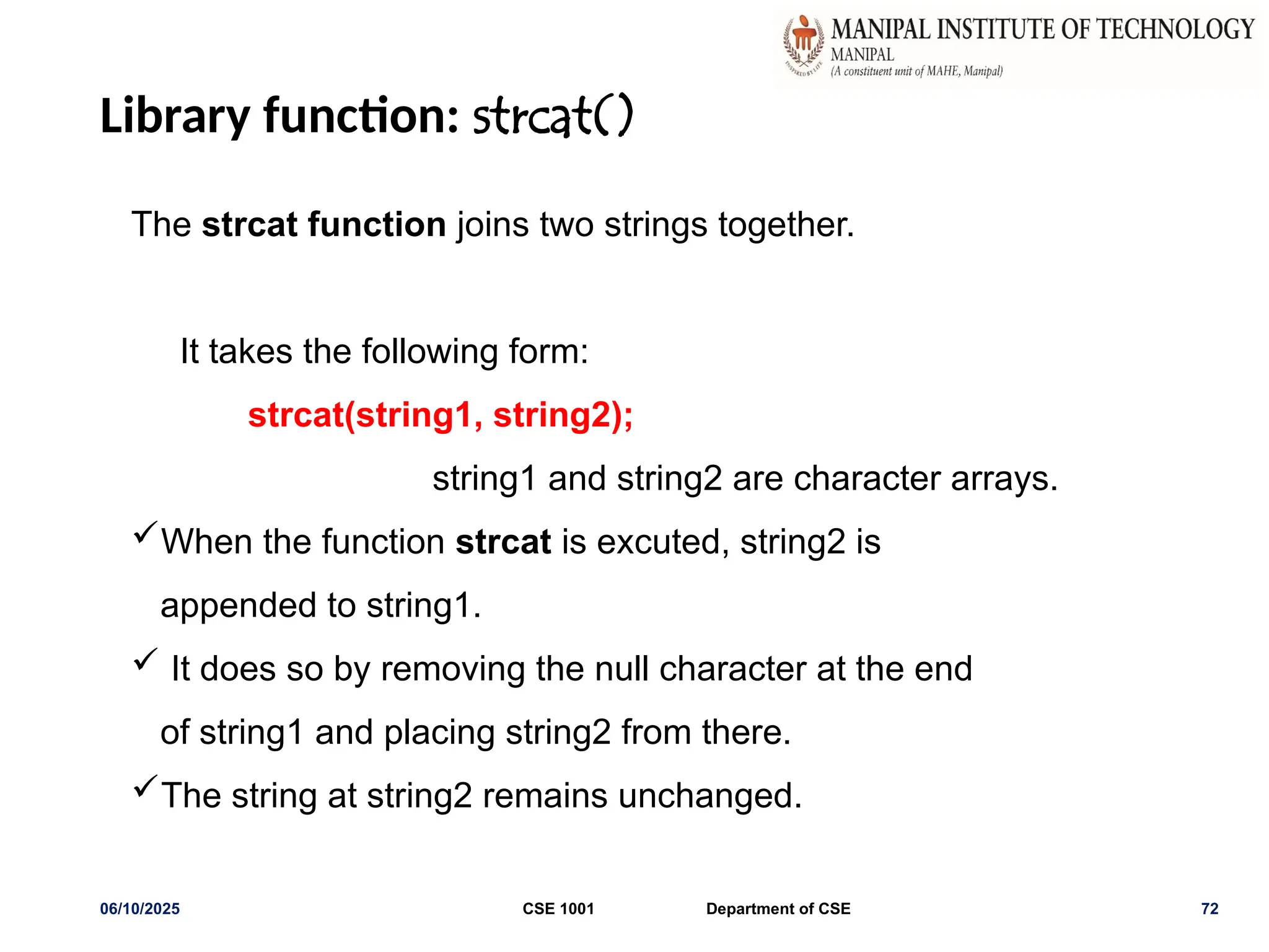 Library function: strcat()
06/10/2025 CSE 1001 Department of CSE 72
The strcat function joins two strings together.
It takes the following form:
strcat(string1, string2);
string1 and string2 are character arrays.
When the function strcat is excuted, string2 is
appended to string1.
 It does so by removing the null character at the end
of string1 and placing string2 from there.
The string at string2 remains unchanged.
 