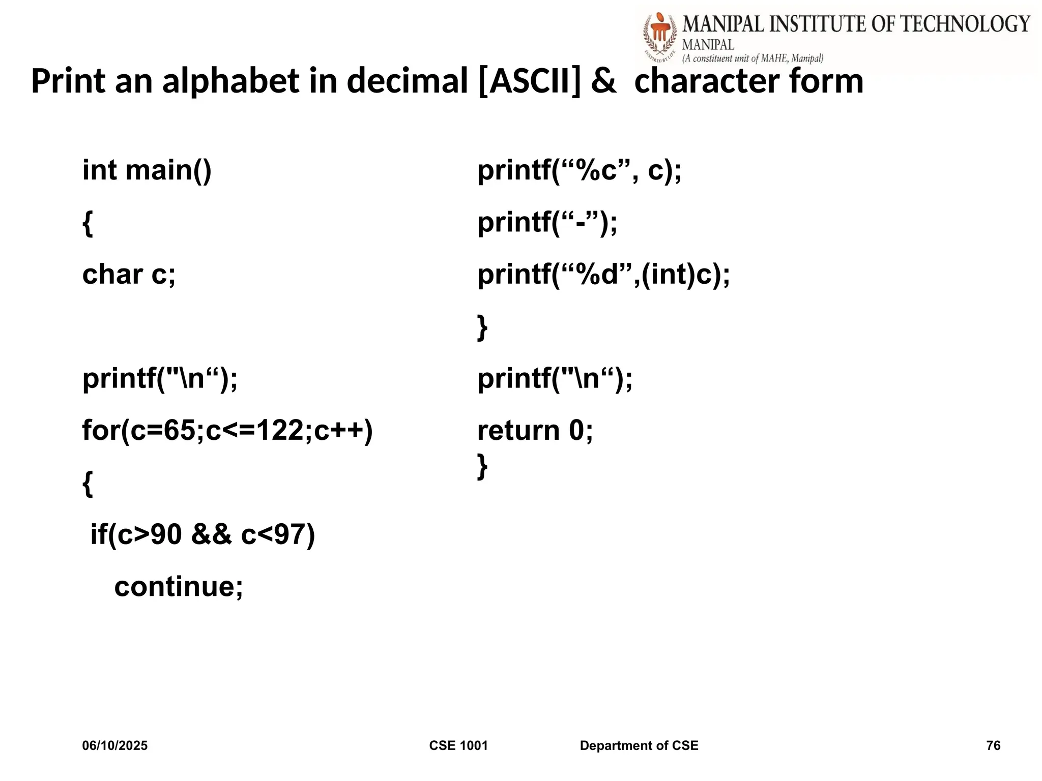 Print an alphabet in decimal [ASCII] & character form
06/10/2025 CSE 1001 Department of CSE 76
int main()
{
char c;
printf("n“);
for(c=65;c<=122;c++)
{
if(c>90 && c<97)
continue;
printf(“%c”, c);
printf(“-”);
printf(“%d”,(int)c);
}
printf("n“);
return 0;
}
 