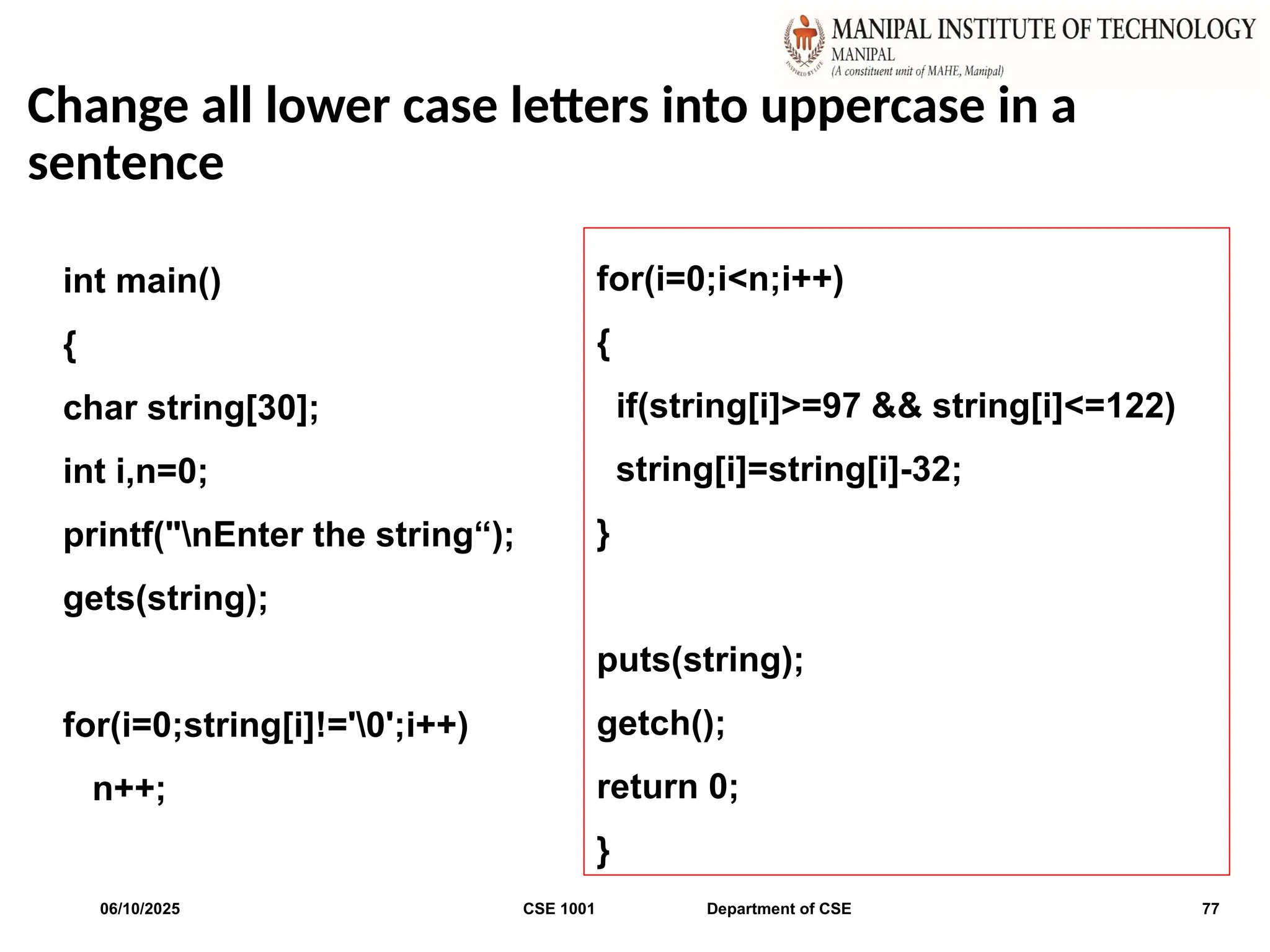 Change all lower case letters into uppercase in a
sentence
06/10/2025 CSE 1001 Department of CSE 77
int main()
{
char string[30];
int i,n=0;
printf("nEnter the string“);
gets(string);
for(i=0;string[i]!='0';i++)
n++;
for(i=0;i<n;i++)
{
if(string[i]>=97 && string[i]<=122)
string[i]=string[i]-32;
}
puts(string);
getch();
return 0;
}
 