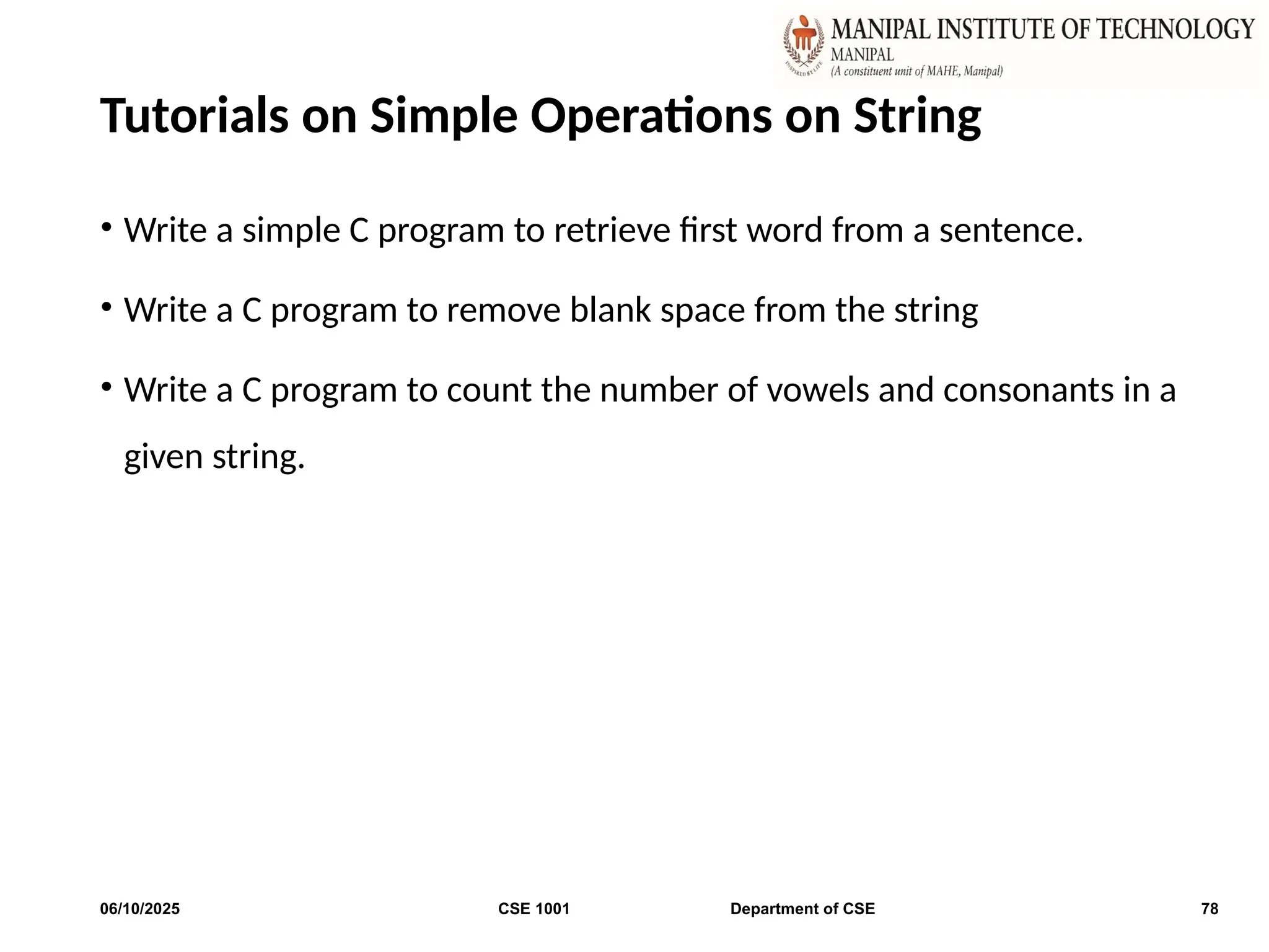 Tutorials on Simple Operations on String
• Write a simple C program to retrieve first word from a sentence.
• Write a C program to remove blank space from the string
• Write a C program to count the number of vowels and consonants in a
given string.
06/10/2025 CSE 1001 Department of CSE 78
 