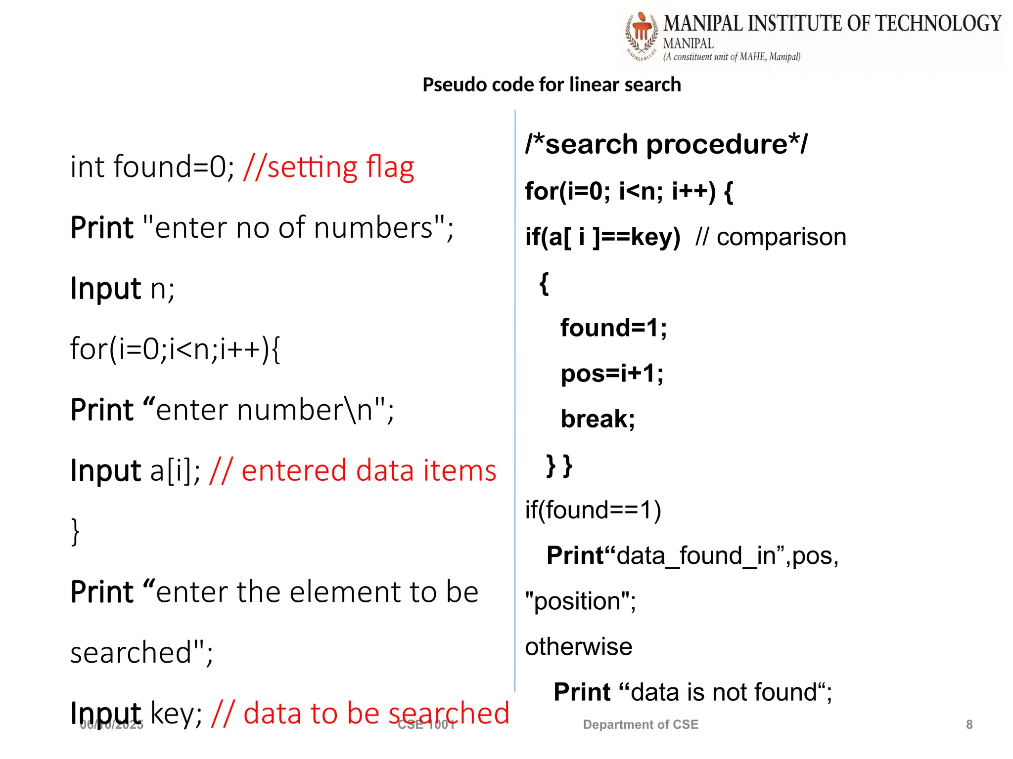 06/10/2025 CSE 1001 Department of CSE 8
int found=0; //setting flag
Print "enter no of numbers";
Input n;
for(i=0;i<n;i++){
Print “enter numbern";
Input a[i]; // entered data items
}
Print “enter the element to be
searched";
Input key; // data to be searched
Pseudo code for linear search
/*search procedure*/
for(i=0; i<n; i++) {
if(a[ i ]==key) // comparison
{
found=1;
pos=i+1;
break;
} }
if(found==1)
Print“data_found_in”,pos,
"position";
otherwise
Print “data is not found“;
 