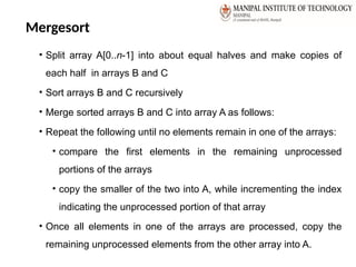 Mergesort
• Split array A[0..n-1] into about equal halves and make copies of
each half in arrays B and C
• Sort arrays B and C recursively
• Merge sorted arrays B and C into array A as follows:
• Repeat the following until no elements remain in one of the arrays:
• compare the first elements in the remaining unprocessed
portions of the arrays
• copy the smaller of the two into A, while incrementing the index
indicating the unprocessed portion of that array
• Once all elements in one of the arrays are processed, copy the
remaining unprocessed elements from the other array into A.
 
