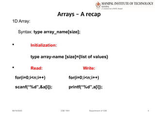 06/10/2025 CSE 1001 Department of CSE 4
Arrays – A recap
1D Array:
Syntax: type array_name[size];
 Initialization:
type array-name [size]={list of values}
 Read: Write:
for(i=0;i<n;i++) for(i=0;i<n;i++)
scanf(“%d”,&a[i]); printf(“%d”,a[i]);
 
