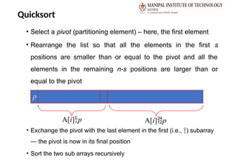 Quicksort
• Select a pivot (partitioning element) – here, the first element
• Rearrange the list so that all the elements in the first s
positions are smaller than or equal to the pivot and all the
elements in the remaining n-s positions are larger than or
equal to the pivot
• Exchange the pivot with the last element in the first (i.e., ) subarray
— the pivot is now in its final position
• Sort the two sub arrays recursively
p
A[i]p A[i]p
 