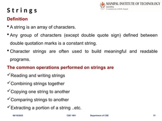 S t r i n g s
Definition
 A string is an array of characters.
 Any group of characters (except double quote sign) defined between
double quotation marks is a constant string.
 Character strings are often used to build meaningful and readable
programs.
The common operations performed on strings are
Reading and writing strings
Combining strings together
Copying one string to another
Comparing strings to another
Extracting a portion of a string ..etc.
06/10/2025 CSE 1001 Department of CSE 51
 