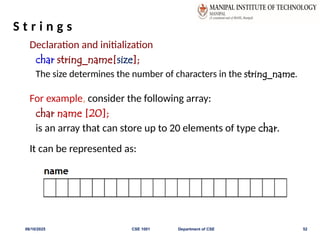 S t r i n g s
Declaration and initialization
char string_name[size];
The size determines the number of characters in the string_name.
For example, consider the following array:
char name [20];
is an array that can store up to 20 elements of type char.
It can be represented as:
06/10/2025 CSE 1001 Department of CSE 52
 