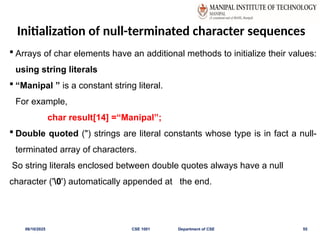Initialization of null-terminated character sequences
 Arrays of char elements have an additional methods to initialize their values:
using string literals
 “Manipal ” is a constant string literal.
For example,
char result[14] =“Manipal”;
 Double quoted (") strings are literal constants whose type is in fact a null-
terminated array of characters.
So string literals enclosed between double quotes always have a null
character ('0') automatically appended at the end.
06/10/2025 CSE 1001 Department of CSE 55
 
