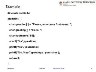 Example
#include <stdio.h>
int main() {
char question[ ] = "Please, enter your first name: ";
char greeting[ ] = "Hello, ";
char yourname [ 80];
scanf(“%s”,question);
printf(“%s”, yourname;)
printf(“%s, %sn”,greetings , yourname );
return 0;
}
06/10/2025 CSE 1001 Department of CSE 57
 