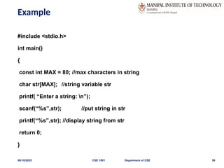 Example
#include <stdio.h>
int main()
{
const int MAX = 80; //max characters in string
char str[MAX]; //string variable str
printf( “Enter a string: n”);
scanf(“%s”,str); //put string in str
printf(“%s”,str); //display string from str
return 0;
}
06/10/2025 CSE 1001 Department of CSE 58
 