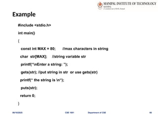 Example
#include <stdio.h>
int main()
{
const int MAX = 80; //max characters in string
char str[MAX]; //string variable str
printf(“nEnter a string: ”);
gets(str); //put string in str or use gets(str)
printf(“ the string is n“);
puts(str);
return 0;
}
06/10/2025 CSE 1001 Department of CSE 60
 