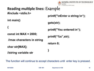 Reading multiple lines: Example
#include <stdio.h>
int main()
{
const int MAX = 2000;
//max characters in string
char str[MAX];
//string variable str
printf("nEnter a string:n“);
gets(str);
printf("You entered:n“);
printf(“%s”,str);
return 0;
}
06/10/2025 CSE 1001 Department of CSE 63
The function will continue to accept characters until enter key is pressed.
 