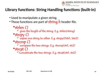 Library functions: String Handling functions (built-in)
• Used to manipulate a given string.
• These functions are part of string.h header file.
strlen ()
 gives the length of the string. E.g. strlen(string)
strcpy ()
 copies one string to other. E.g. strcpy(Dstr1, Sstr2)
strcmp ()
 compares the two strings. E.g. strcmp(str1, str2)
strcat ()
Concatinate the two strings. E.g. strcat(str1, str2)
06/10/2025 CSE 1001 Department of CSE 64
 