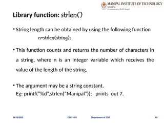 Library function: strlen()
• String length can be obtained by using the following function
n=strlen(string);
• This function counts and returns the number of characters in
a string, where n is an integer variable which receives the
value of the length of the string.
• The argument may be a string constant.
Eg: printf(“%d”,strlen(“Manipal”)); prints out 7.
06/10/2025 CSE 1001 Department of CSE 65
 