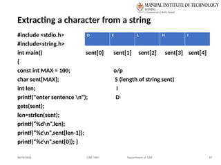 06/10/2025 CSE 1001 Department of CSE 67
Extracting a character from a string
#include <stdio.h>
#include<string.h>
int main() sent[0] sent[1] sent[2] sent[3] sent[4]
{
const int MAX = 100; o/p
char sent[MAX]; 5 (length of string sent)
int len; I
printf("enter sentence n“); D
gets(sent);
len=strlen(sent);
printf(“%dn”,len);
printf(“%cn”,sent[len-1]);
printf(“%cn”,sent[0]); }
D E L H I
 