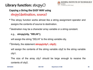 Library function: strcpy()
Copying a String the EASY WAY using
strcpy(destination, source)
 The strcpy function works almost like a string assignment operator and
assigns the contents of source to destination.
destination may be a character array variable or a string constant.
e.g., strcpy(city, ”DELHI”);
will assign the string “DELHI” to the string variable city.
Similarly, the statement strcpy(city1, city2);
will assign the contents of the string variable city2 to the string variable
city1.
The size of the array city1 should be large enough to receive the
contents of city2.
06/10/2025 CSE 1001 Department of CSE 69
 
