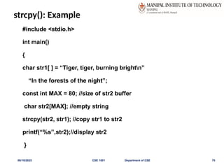 strcpy(): Example
#include <stdio.h>
int main()
{
char str1[ ] = “Tiger, tiger, burning brightn”
“In the forests of the night”;
const int MAX = 80; //size of str2 buffer
char str2[MAX]; //empty string
strcpy(str2, str1); //copy str1 to str2
printf(“%s”,str2);//display str2
}
06/10/2025 CSE 1001 Department of CSE 70
 