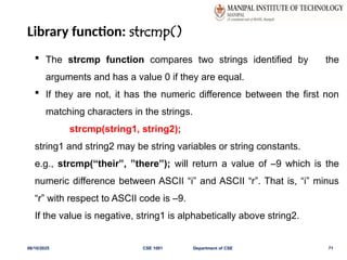 Library function: strcmp()
06/10/2025 CSE 1001 Department of CSE 71
 The strcmp function compares two strings identified by the
arguments and has a value 0 if they are equal.
 If they are not, it has the numeric difference between the first non
matching characters in the strings.
strcmp(string1, string2);
string1 and string2 may be string variables or string constants.
e.g., strcmp(“their”, ”there”); will return a value of –9 which is the
numeric difference between ASCII “i” and ASCII “r”. That is, “i” minus
“r” with respect to ASCII code is –9.
If the value is negative, string1 is alphabetically above string2.
 