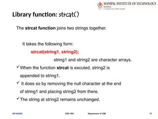 Library function: strcat()
06/10/2025 CSE 1001 Department of CSE 72
The strcat function joins two strings together.
It takes the following form:
strcat(string1, string2);
string1 and string2 are character arrays.
When the function strcat is excuted, string2 is
appended to string1.
 It does so by removing the null character at the end
of string1 and placing string2 from there.
The string at string2 remains unchanged.
 
