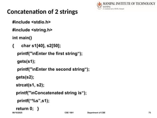 Concatenation of 2 strings
06/10/2025 CSE 1001 Department of CSE 73
#include <stdio.h>
#include <string.h>
int main()
{ char s1[40], s2[50];
printf("nEnter the first string“);
gets(s1);
printf("nEnter the second string“);
gets(s2);
strcat(s1, s2);
printf("nConcatenated string is“);
printf(“%s”,s1);
return 0; }
 