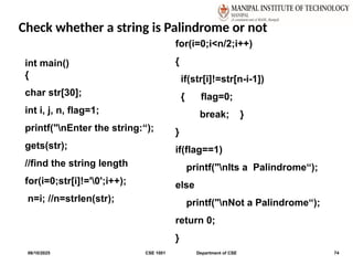 Check whether a string is Palindrome or not
06/10/2025 CSE 1001 Department of CSE 74
int main()
{
char str[30];
int i, j, n, flag=1;
printf("nEnter the string:“);
gets(str);
//find the string length
for(i=0;str[i]!='0';i++);
n=i; //n=strlen(str);
for(i=0;i<n/2;i++)
{
if(str[i]!=str[n-i-1])
{ flag=0;
break; }
}
if(flag==1)
printf("nIts a Palindrome“);
else
printf("nNot a Palindrome“);
return 0;
}
 