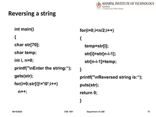 Reversing a string
06/10/2025 CSE 1001 Department of CSE 75
int main()
{
char str[70];
char temp;
int i, n=0;
printf("nEnter the string:“);
gets(str);
for(i=0;str[i]!='0';i++)
n++;
for(i=0;i<n/2;i++)
{
temp=str[i];
str[i]=str[n-i-1];
str[n-i-1]=temp;
}
printf("nReversed string is:“);
puts(str);
return 0;
}
 