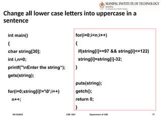 Change all lower case letters into uppercase in a
sentence
06/10/2025 CSE 1001 Department of CSE 77
int main()
{
char string[30];
int i,n=0;
printf("nEnter the string“);
gets(string);
for(i=0;string[i]!='0';i++)
n++;
for(i=0;i<n;i++)
{
if(string[i]>=97 && string[i]<=122)
string[i]=string[i]-32;
}
puts(string);
getch();
return 0;
}
 
