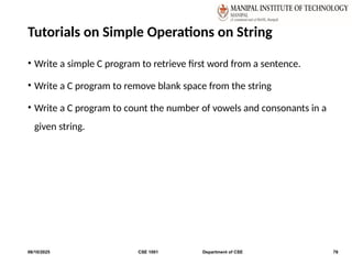 Tutorials on Simple Operations on String
• Write a simple C program to retrieve first word from a sentence.
• Write a C program to remove blank space from the string
• Write a C program to count the number of vowels and consonants in a
given string.
06/10/2025 CSE 1001 Department of CSE 78
 