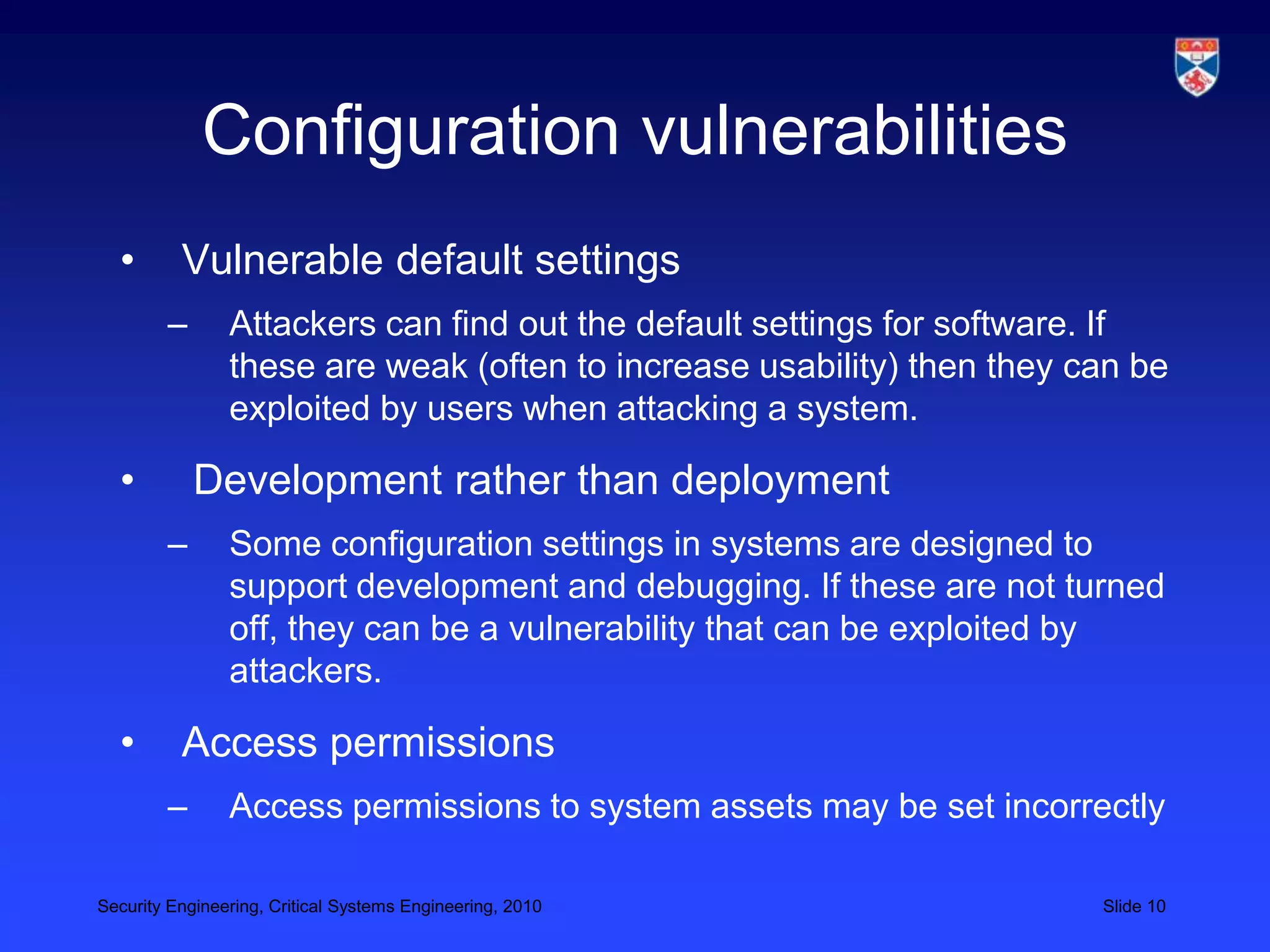 Configuration vulnerabilities
  •       Vulnerable default settings
        –       Attackers can find out the default settings for software. If
                these are weak (often to increase usability) then they can be
                exploited by users when attacking a system.

  •         Development rather than deployment
        –       Some configuration settings in systems are designed to
                support development and debugging. If these are not turned
                off, they can be a vulnerability that can be exploited by
                attackers.

  •       Access permissions
        –       Access permissions to system assets may be set incorrectly

Security Engineering, Critical Systems Engineering, 2010                Slide 10
 