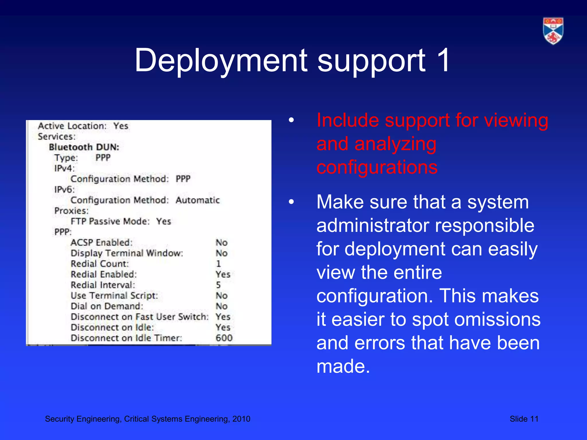 Deployment support 1
                                                           •   Include support for viewing
                                                               and analyzing
                                                               configurations
                                                           •   Make sure that a system
                                                               administrator responsible
                                                               for deployment can easily
                                                               view the entire
                                                               configuration. This makes
                                                               it easier to spot omissions
                                                               and errors that have been
                                                               made.

Security Engineering, Critical Systems Engineering, 2010                              Slide 11
 