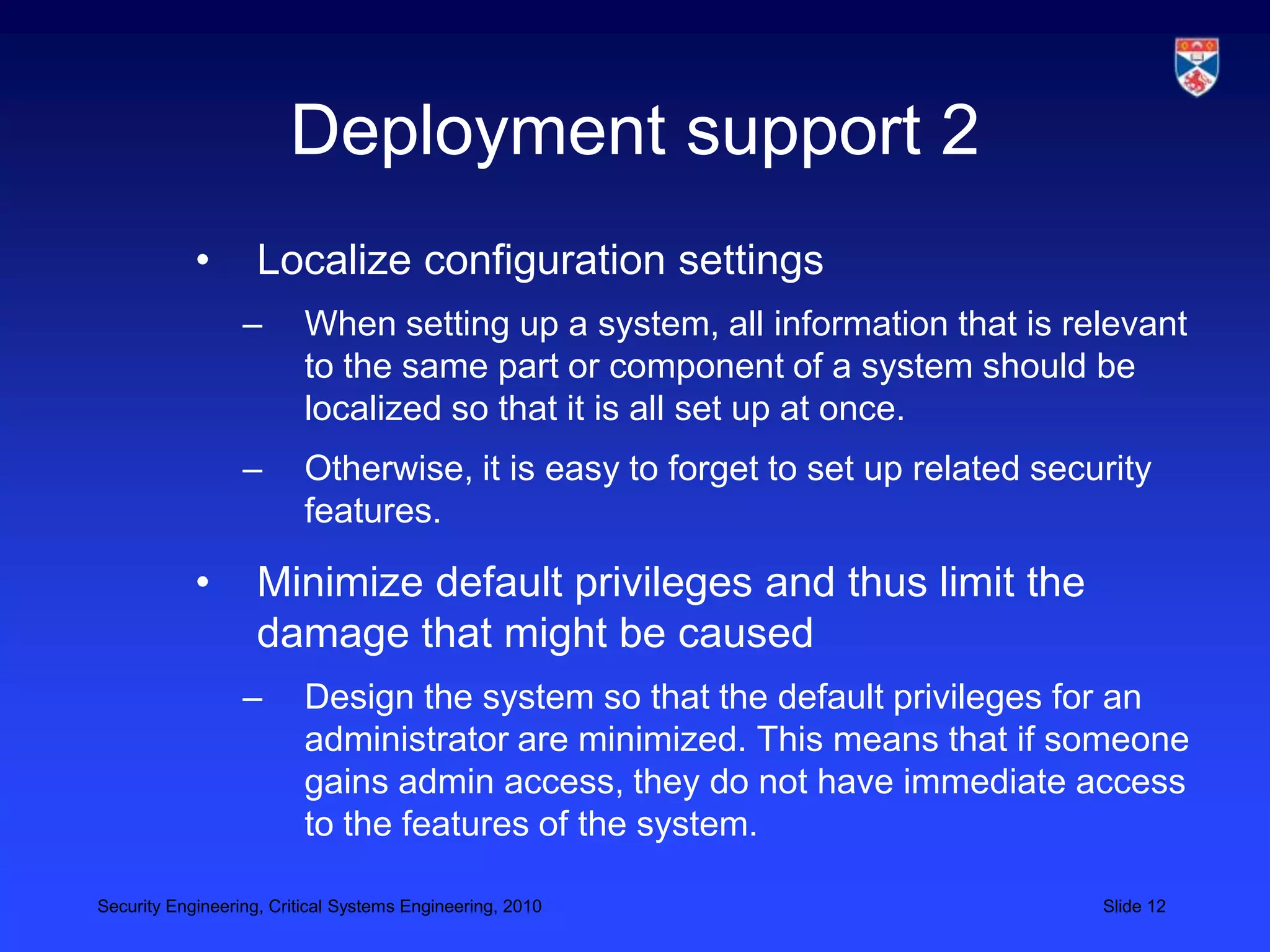 Deployment support 2
            •       Localize configuration settings
                  –       When setting up a system, all information that is relevant
                          to the same part or component of a system should be
                          localized so that it is all set up at once.
                  –       Otherwise, it is easy to forget to set up related security
                          features.

            •       Minimize default privileges and thus limit the
                    damage that might be caused
                  –       Design the system so that the default privileges for an
                          administrator are minimized. This means that if someone
                          gains admin access, they do not have immediate access
                          to the features of the system.

Security Engineering, Critical Systems Engineering, 2010                        Slide 12
 