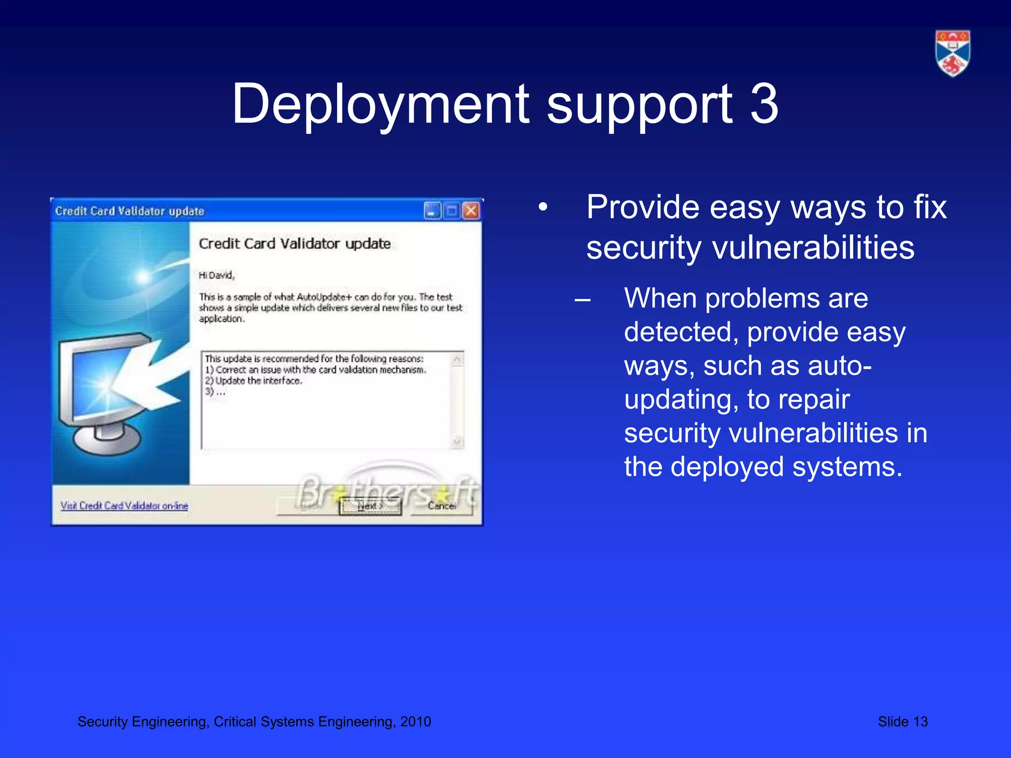 Deployment support 3
                                                           •   Provide easy ways to fix
                                                               security vulnerabilities
                                                               –   When problems are
                                                                   detected, provide easy
                                                                   ways, such as auto-
                                                                   updating, to repair
                                                                   security vulnerabilities in
                                                                   the deployed systems.




Security Engineering, Critical Systems Engineering, 2010                                 Slide 13
 