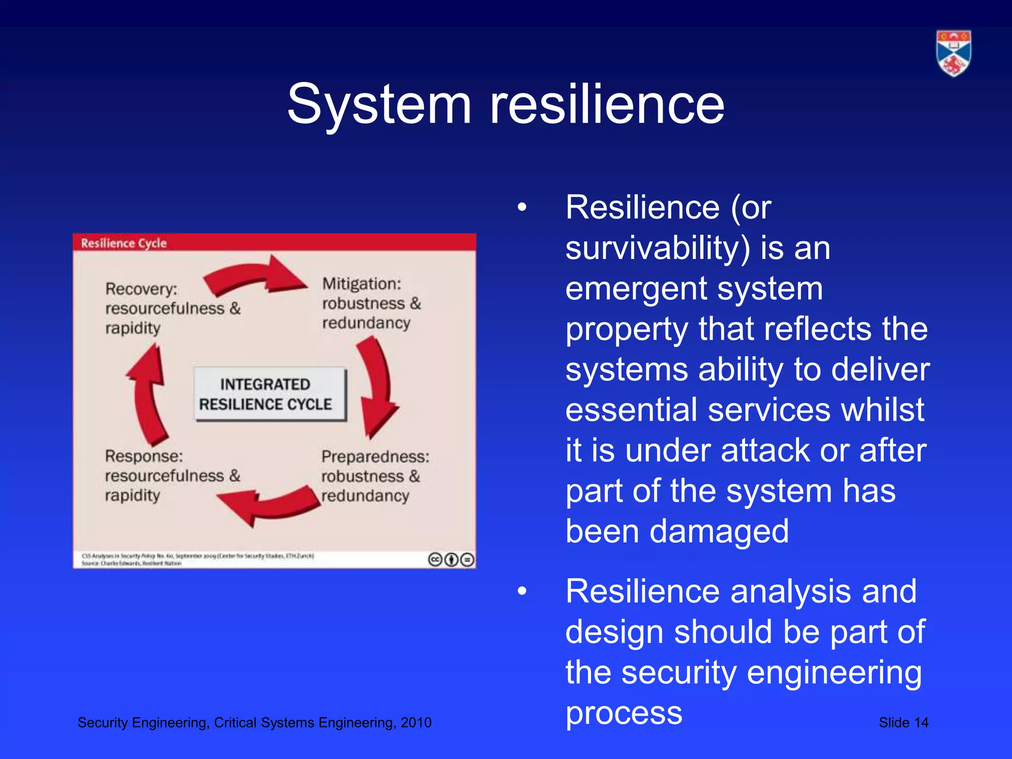 System resilience
                                                           •   Resilience (or
                                                               survivability) is an
                                                               emergent system
                                                               property that reflects the
                                                               systems ability to deliver
                                                               essential services whilst
                                                               it is under attack or after
                                                               part of the system has
                                                               been damaged
                                                           •   Resilience analysis and
                                                               design should be part of
                                                               the security engineering
Security Engineering, Critical Systems Engineering, 2010       process              Slide 14
 