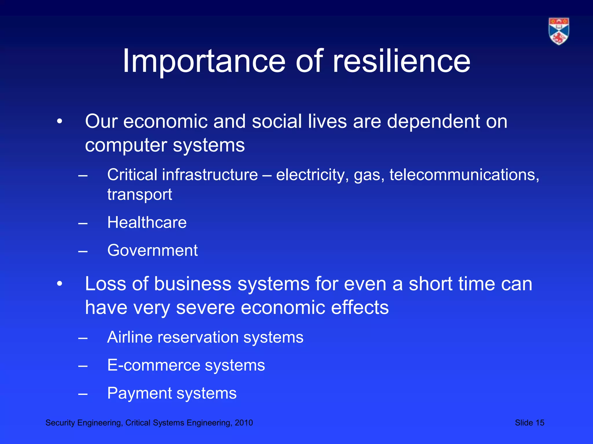 Importance of resilience
  •       Our economic and social lives are dependent on
          computer systems
        –       Critical infrastructure – electricity, gas, telecommunications,
                transport
        –       Healthcare
        –       Government

  •       Loss of business systems for even a short time can
          have very severe economic effects
        –       Airline reservation systems
        –       E-commerce systems
        –       Payment systems
Security Engineering, Critical Systems Engineering, 2010                   Slide 15
 