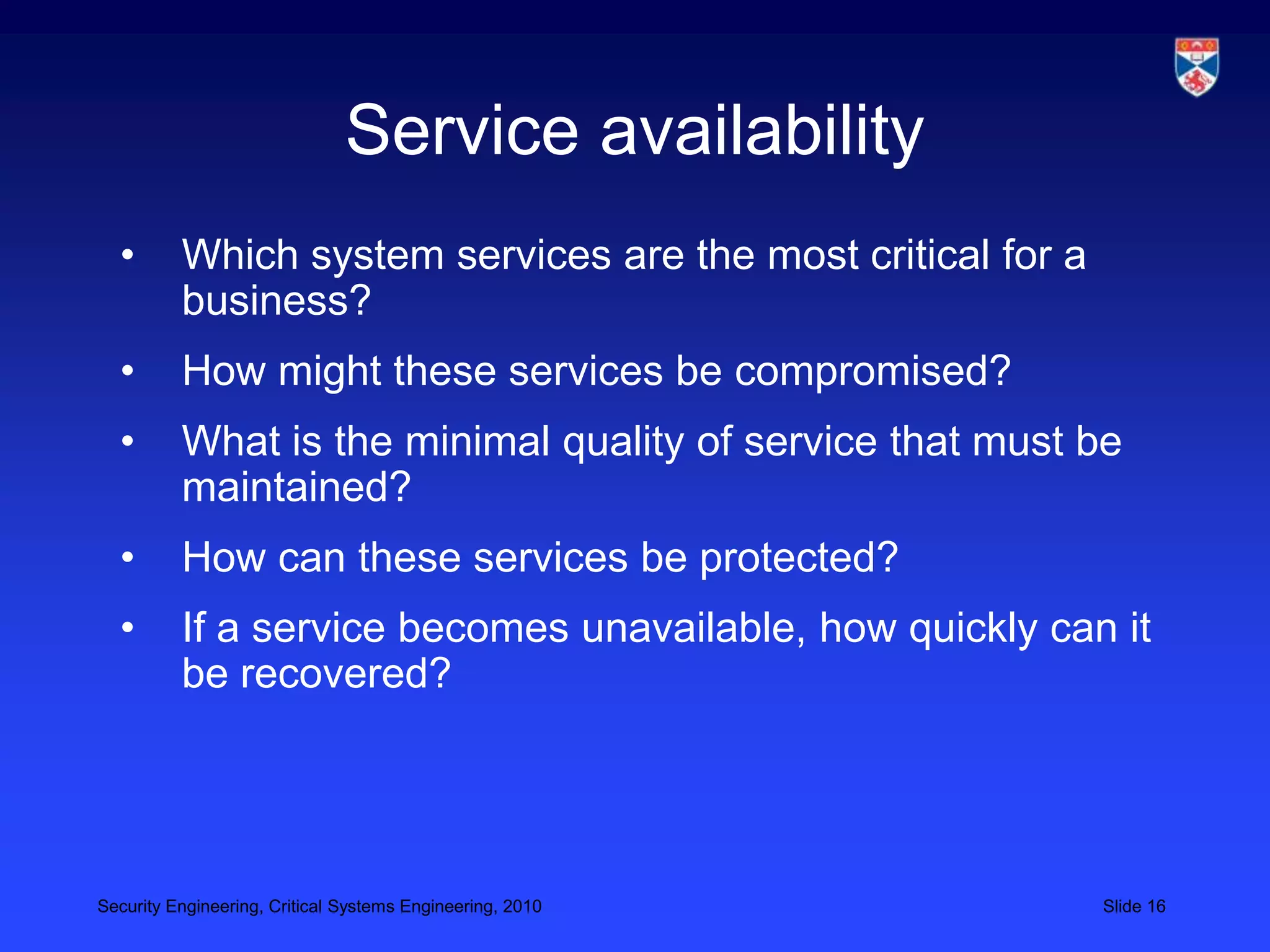 Service availability
  •       Which system services are the most critical for a
          business?
  •       How might these services be compromised?
  •       What is the minimal quality of service that must be
          maintained?
  •       How can these services be protected?
  •       If a service becomes unavailable, how quickly can it
          be recovered?




Security Engineering, Critical Systems Engineering, 2010      Slide 16
 
