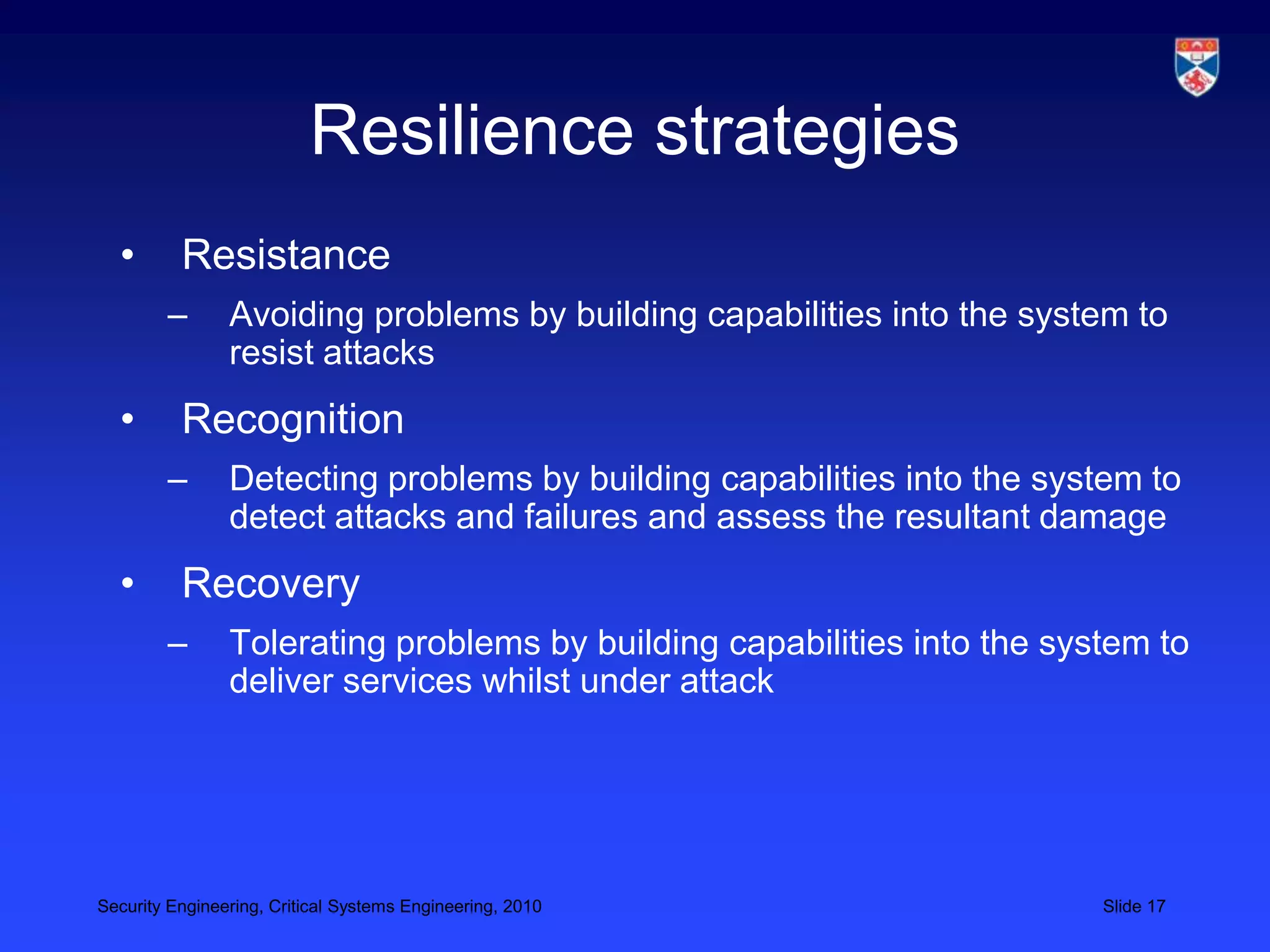 Resilience strategies
  •       Resistance
        –       Avoiding problems by building capabilities into the system to
                resist attacks
  •       Recognition
        –       Detecting problems by building capabilities into the system to
                detect attacks and failures and assess the resultant damage
  •       Recovery
        –       Tolerating problems by building capabilities into the system to
                deliver services whilst under attack




Security Engineering, Critical Systems Engineering, 2010                 Slide 17
 