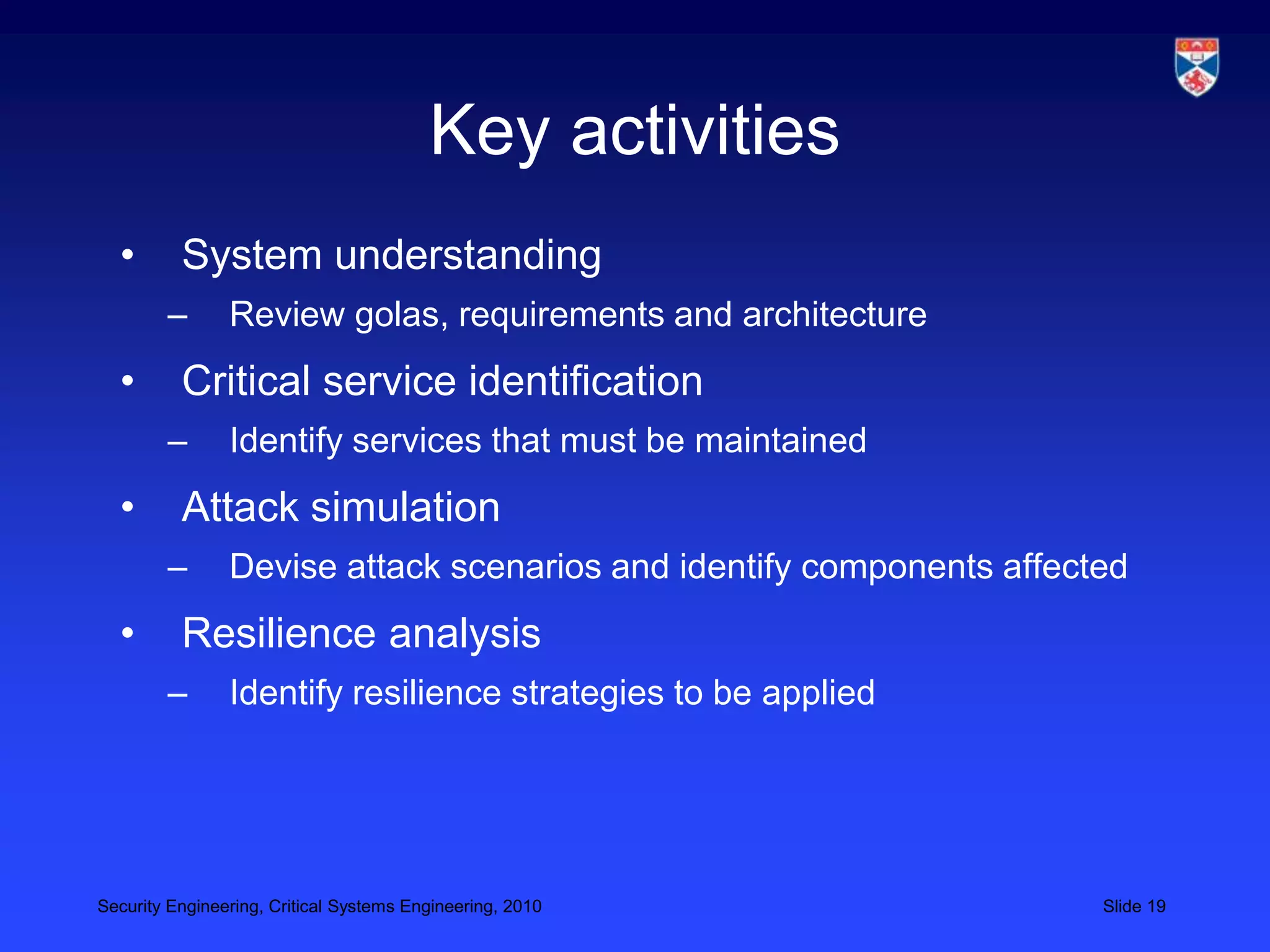 Key activities
  •       System understanding
        –       Review golas, requirements and architecture
  •       Critical service identification
        –       Identify services that must be maintained
  •       Attack simulation
        –       Devise attack scenarios and identify components affected
  •       Resilience analysis
        –       Identify resilience strategies to be applied




Security Engineering, Critical Systems Engineering, 2010              Slide 19
 