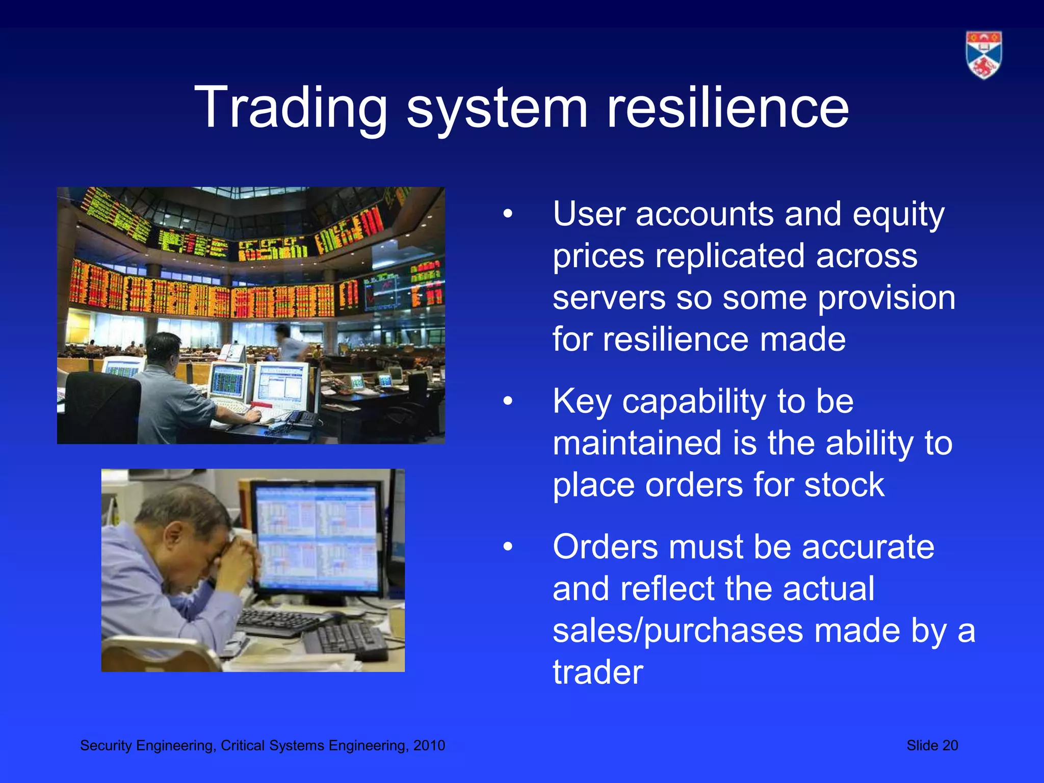 Trading system resilience
                                                           •   User accounts and equity
                                                               prices replicated across
                                                               servers so some provision
                                                               for resilience made
                                                           •   Key capability to be
                                                               maintained is the ability to
                                                               place orders for stock
                                                           •   Orders must be accurate
                                                               and reflect the actual
                                                               sales/purchases made by a
                                                               trader
Security Engineering, Critical Systems Engineering, 2010                               Slide 20
 