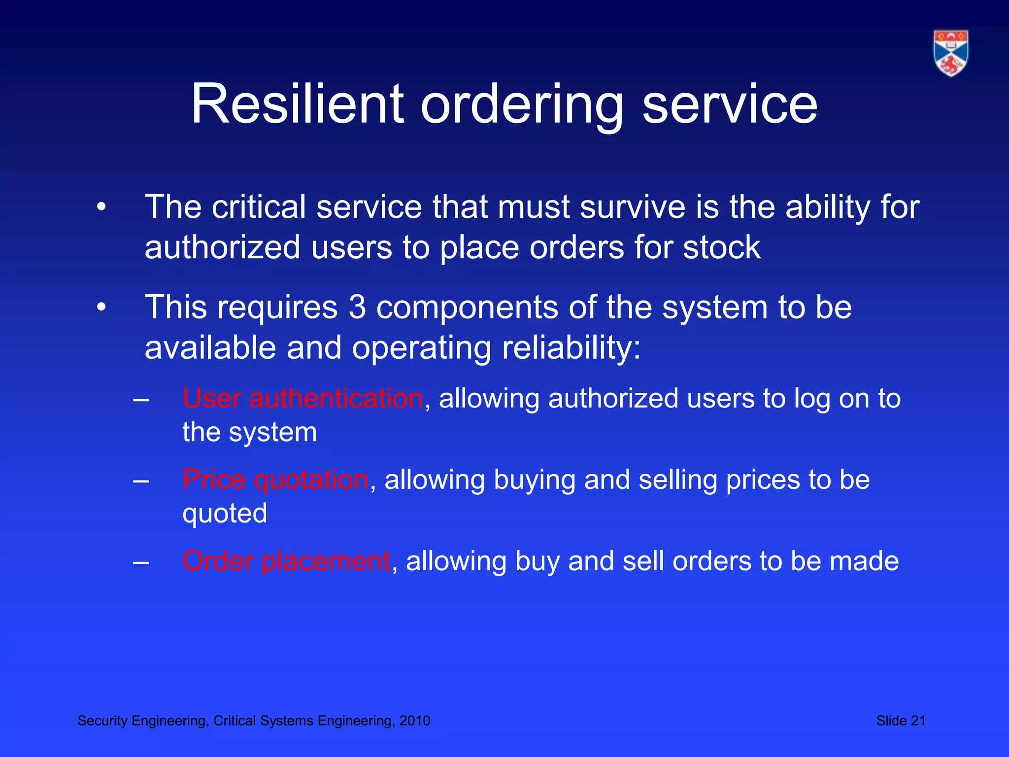 Resilient ordering service
  •       The critical service that must survive is the ability for
          authorized users to place orders for stock
  •       This requires 3 components of the system to be
          available and operating reliability:
        –       User authentication, allowing authorized users to log on to
                the system
        –       Price quotation, allowing buying and selling prices to be
                quoted
        –       Order placement, allowing buy and sell orders to be made




Security Engineering, Critical Systems Engineering, 2010                    Slide 21
 