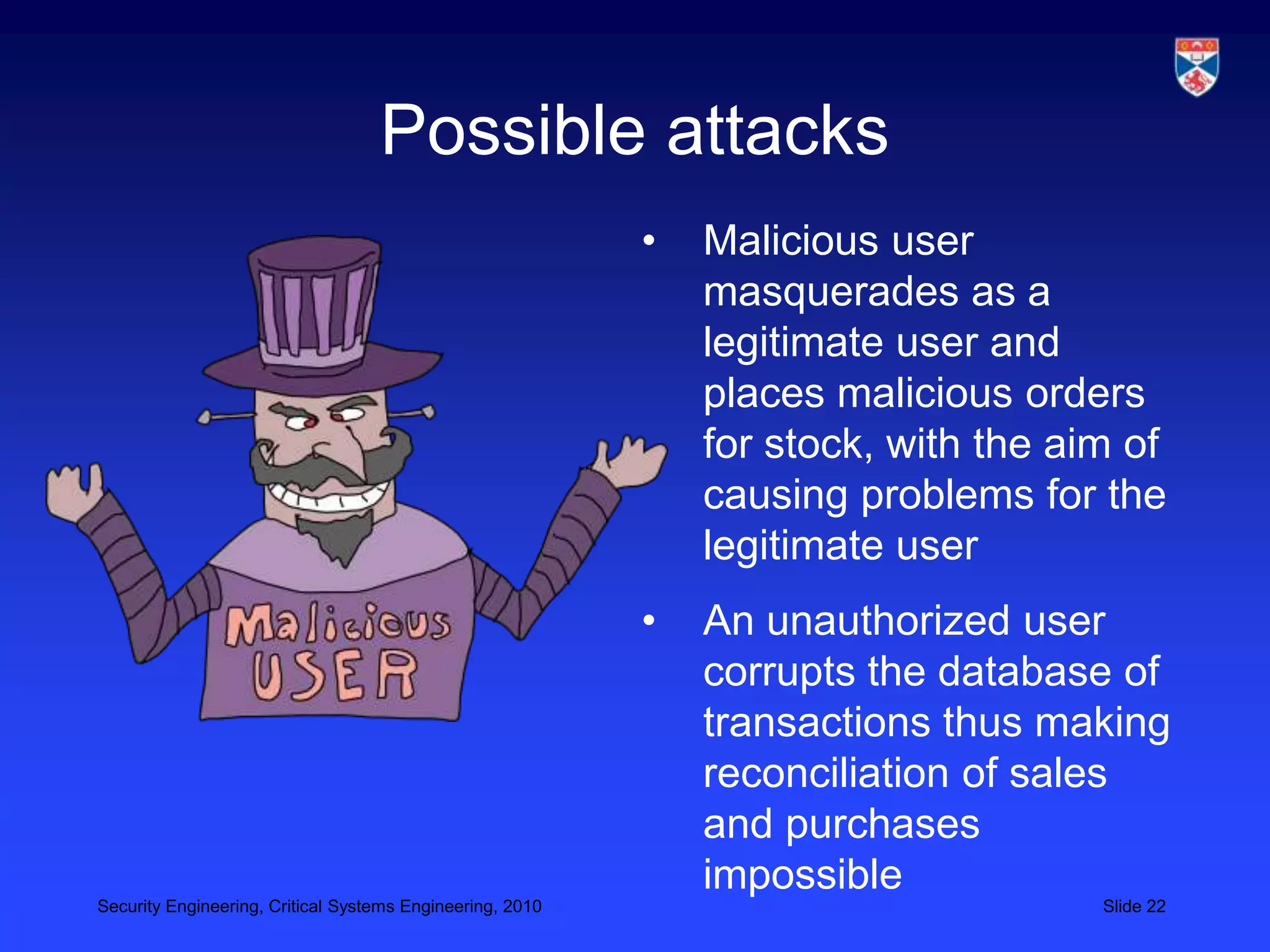 Possible attacks
                                                           •   Malicious user
                                                               masquerades as a
                                                               legitimate user and
                                                               places malicious orders
                                                               for stock, with the aim of
                                                               causing problems for the
                                                               legitimate user
                                                           •   An unauthorized user
                                                               corrupts the database of
                                                               transactions thus making
                                                               reconciliation of sales
                                                               and purchases
                                                               impossible
Security Engineering, Critical Systems Engineering, 2010                             Slide 22
 